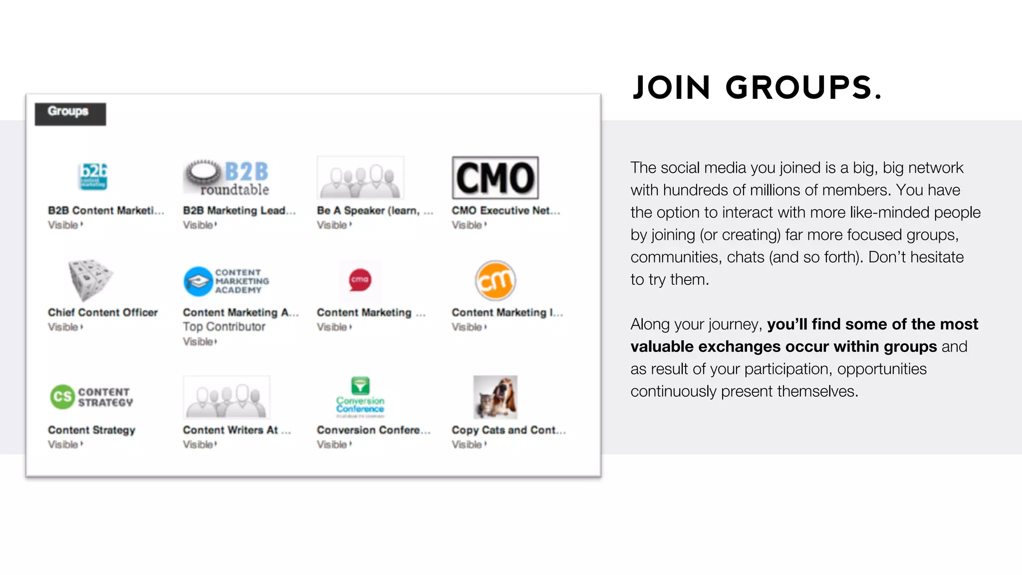 JOIN GROUPS.
The social media you joined is a big, big network
with hundreds of millions of members. You have
the option to interact with more like-minded people
by joining (or creating) far more focused groups,
communities, chats (and so forth). Don’t hesitate
to try them.
Along your journey, you’ll ﬁnd some of the most
valuable exchanges occur within groups and
as result of your participation, opportunities
continuously present themselves.
 