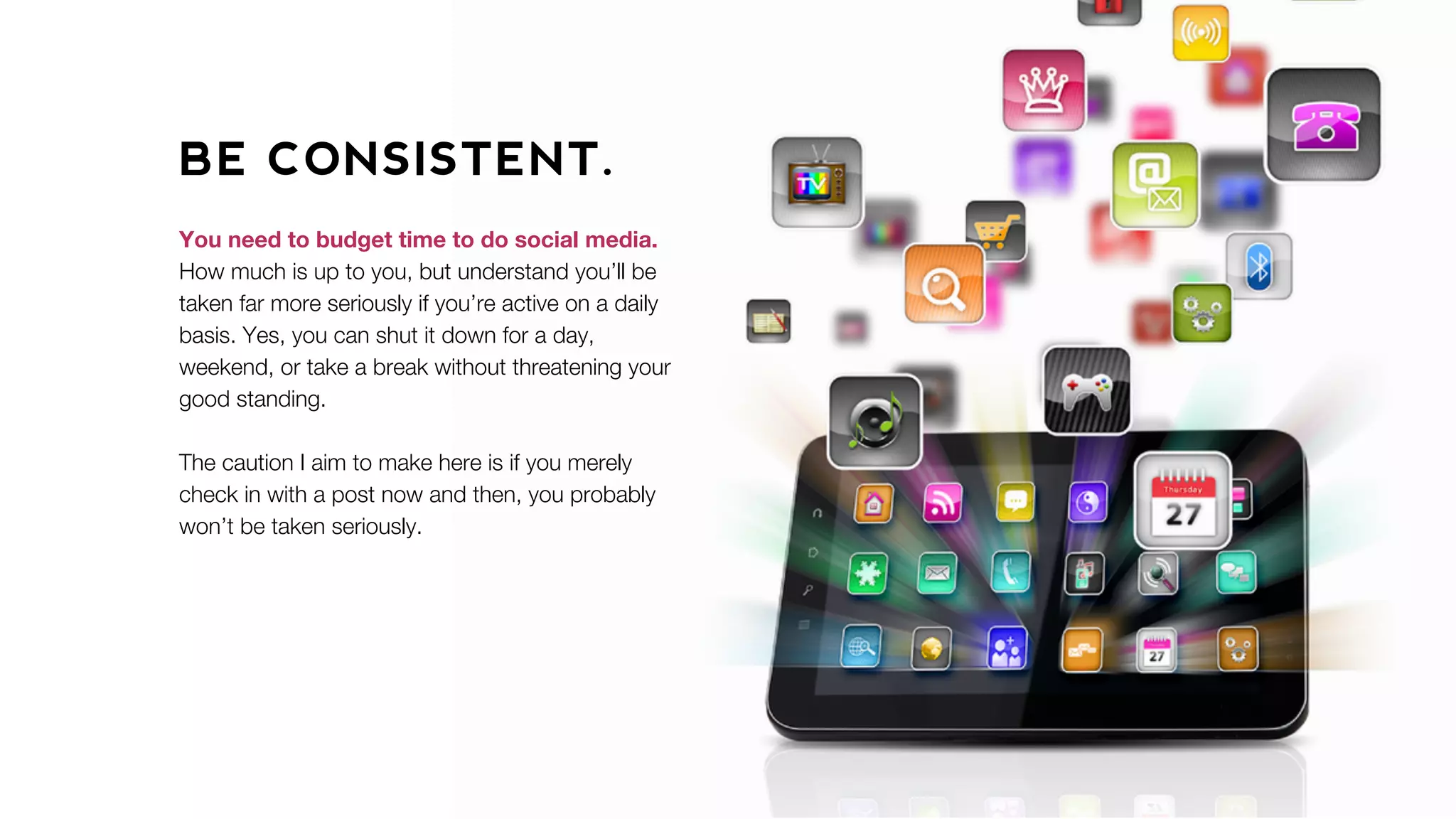 BE CONSISTENT.
You need to budget time to do social media.
How much is up to you, but understand you’ll be
taken far more seriously if you’re active on a daily
basis. Yes, you can shut it down for a day,
weekend, or take a break without threatening your
good standing.
The caution I aim to make here is if you merely
check in with a post now and then, you probably
won’t be taken seriously.
 