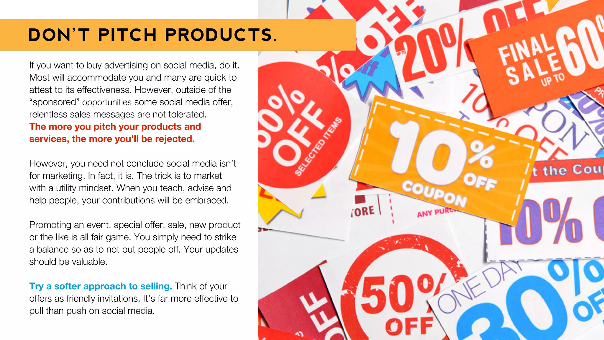 If you want to buy advertising on social media, do it.
Most will accommodate you and many are quick to
attest to its effectiveness. However, outside of the
“sponsored” opportunities some social media offer,
relentless sales messages are not tolerated.
The more you pitch your products and
services, the more you’ll be rejected.
However, you need not conclude social media isn’t
for marketing. In fact, it is. The trick is to market
with a utility mindset. When you teach, advise and
help people, your contributions will be embraced.
Promoting an event, special offer, sale, new product
or the like is all fair game. You simply need to strike
a balance so as to not put people off. Your updates
should be valuable.
Try a softer approach to selling. Think of your
offers as friendly invitations. It’s far more effective to
pull than push on social media.
DON’T PITCH PRODUCTS.
 