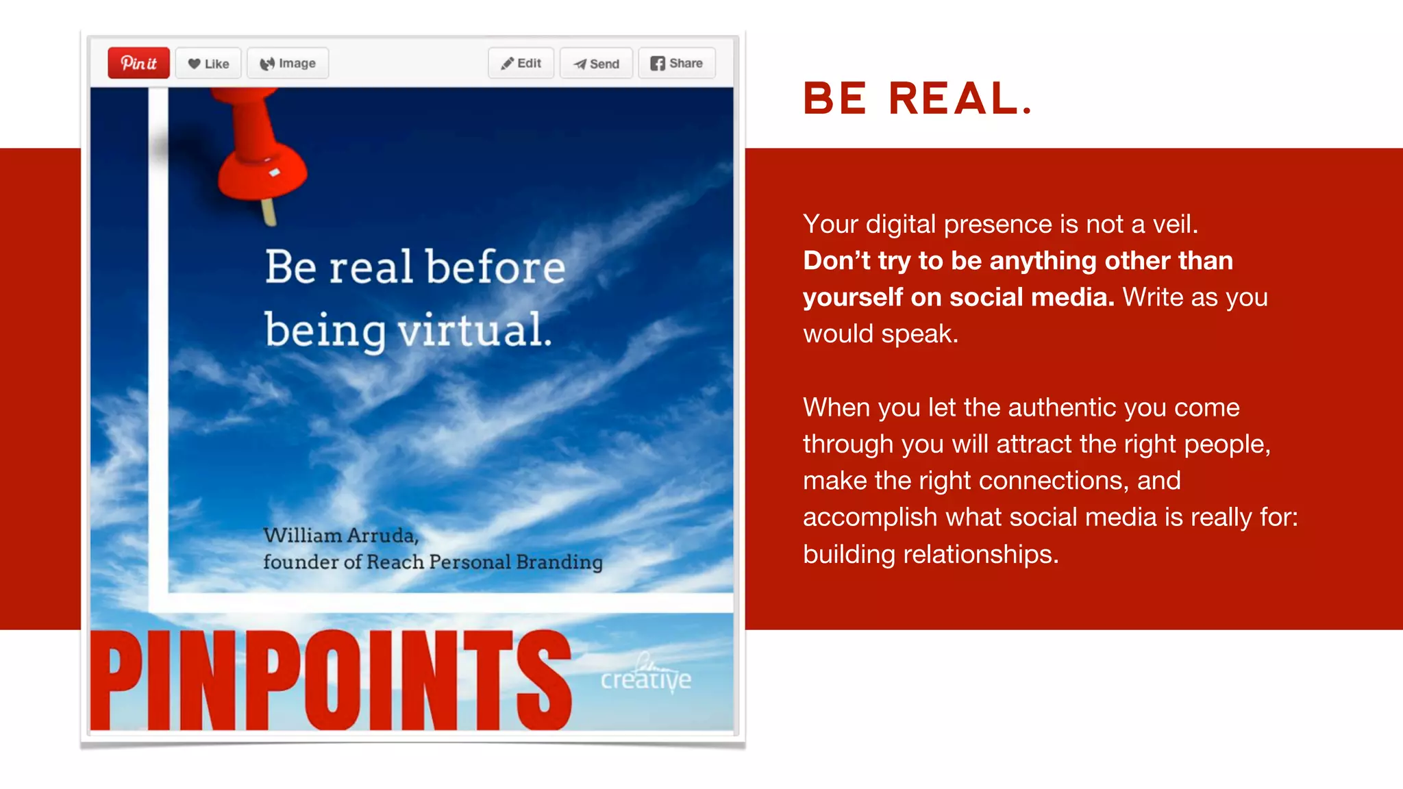 BE REAL.
Your digital presence is not a veil.
Don’t try to be anything other than
yourself on social media. Write as you
would speak.
When you let the authentic you come
through you will attract the right people,
make the right connections, and
accomplish what social media is really for:
building relationships.
 