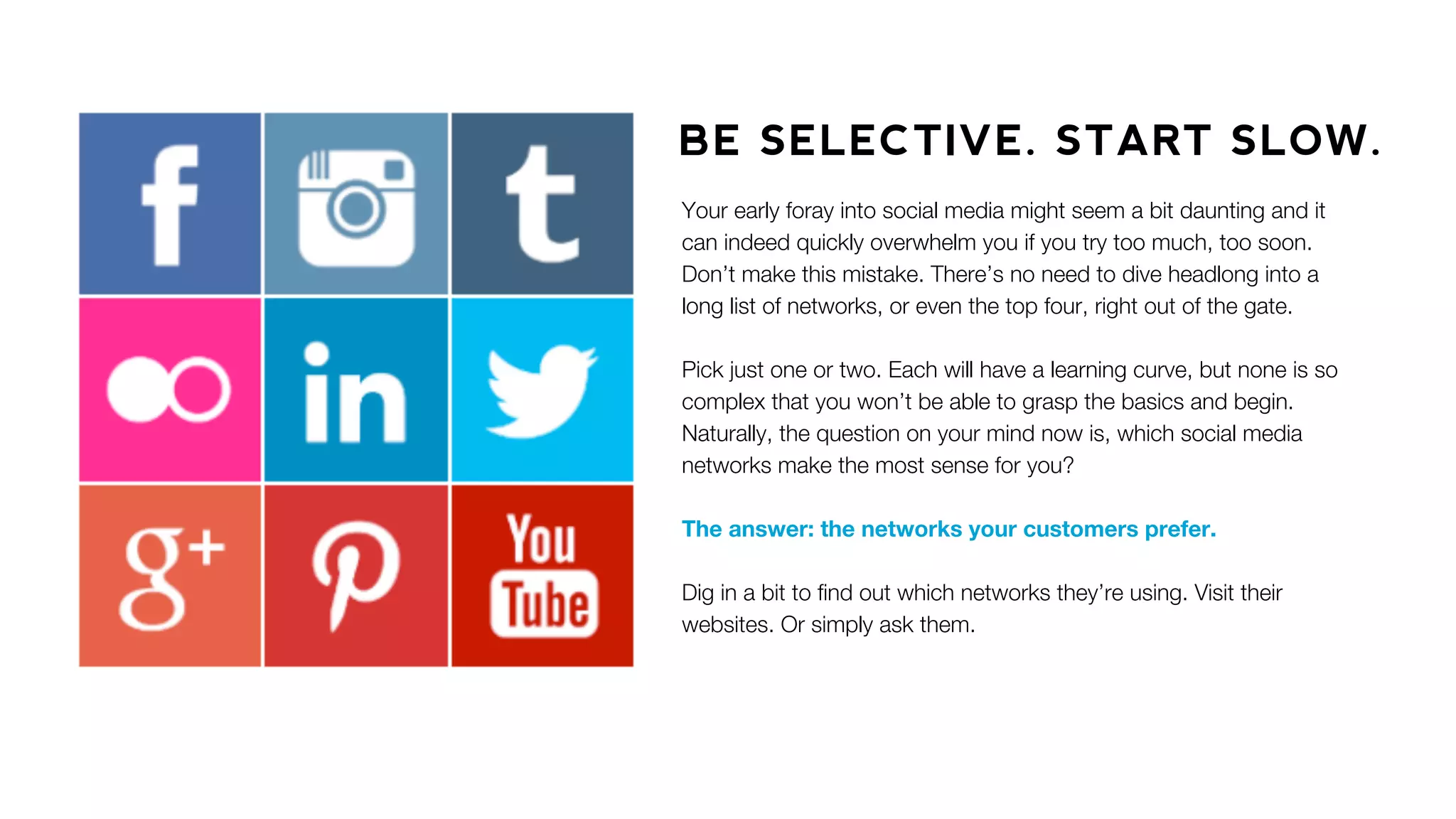 BE SELECTIVE. START SLOW.
Your early foray into social media might seem a bit daunting and it
can indeed quickly overwhelm you if you try too much, too soon.
Don’t make this mistake. There’s no need to dive headlong into a
long list of networks, or even the top four, right out of the gate.
Pick just one or two. Each will have a learning curve, but none is so
complex that you won’t be able to grasp the basics and begin.
Naturally, the question on your mind now is, which social media
networks make the most sense for you?
The answer: the networks your customers prefer.
Dig in a bit to ﬁnd out which networks they’re using. Visit their
websites. Or simply ask them.
 