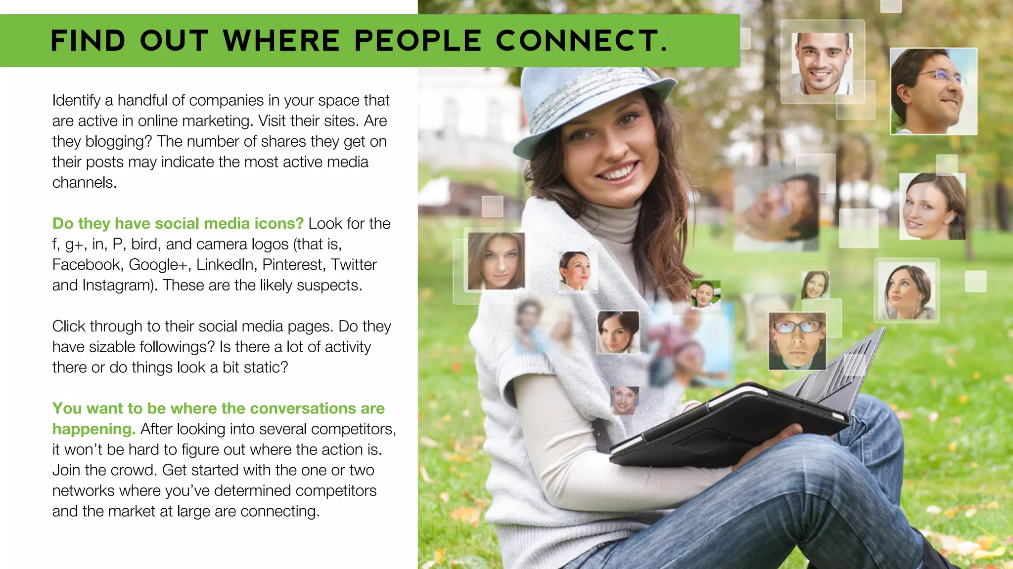 Identify a handful of companies in your space that
are active in online marketing. Visit their sites. Are
they blogging? The number of shares they get on
their posts may indicate the most active media
channels.
Do they have social media icons? Look for the
f, g+, in, P, bird, and camera logos (that is,
Facebook, Google+, LinkedIn, Pinterest, Twitter
and Instagram). These are the likely suspects.
Click through to their social media pages. Do they
have sizable followings? Is there a lot of activity
there or do things look a bit static?
You want to be where the conversations are
happening. After looking into several competitors,
it won’t be hard to ﬁgure out where the action is.
Join the crowd. Get started with the one or two
networks where you’ve determined competitors
and the market at large are connecting.
FIND OUT WHERE PEOPLE CONNECT.
 