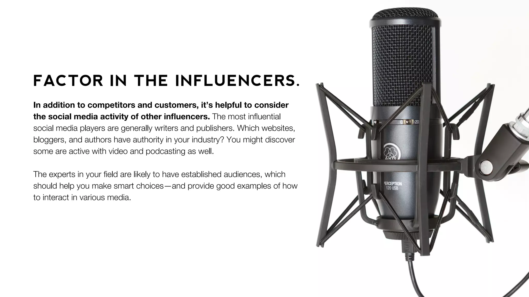 FACTOR IN THE INFLUENCERS.
In addition to competitors and customers, it’s helpful to consider
the social media activity of other inﬂuencers. The most inﬂuential
social media players are generally writers and publishers. Which websites,
bloggers, and authors have authority in your industry? You might discover
some are active with video and podcasting as well.
The experts in your ﬁeld are likely to have established audiences, which
should help you make smart choices—and provide good examples of how
to interact in various media.
 