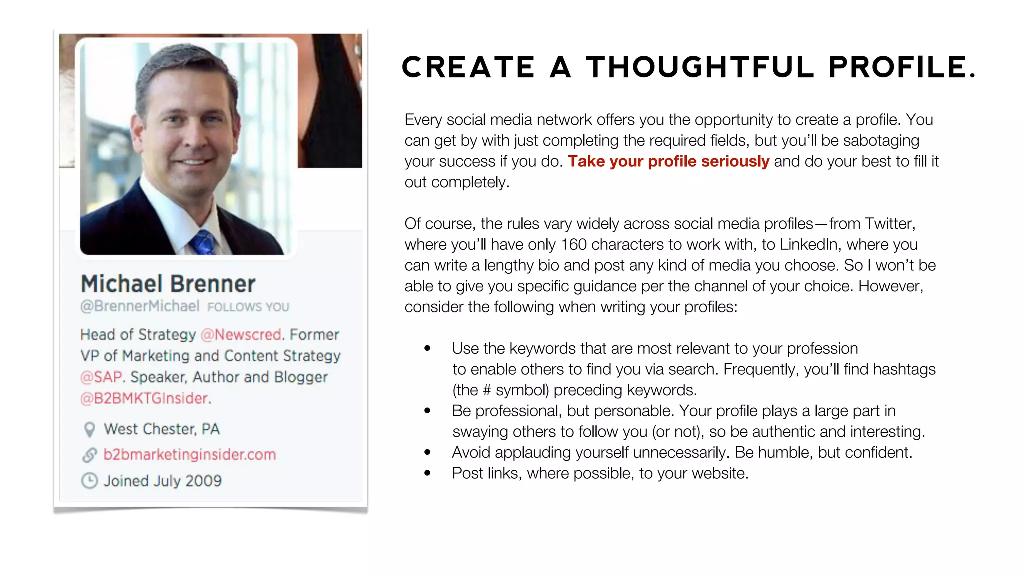 CREATE A THOUGHTFUL PROFILE.
Every social media network offers you the opportunity to create a proﬁle. You
can get by with just completing the required ﬁelds, but you’ll be sabotaging
your success if you do. Take your proﬁle seriously and do your best to ﬁll it
out completely.
Of course, the rules vary widely across social media proﬁles—from Twitter,
where you’ll have only 160 characters to work with, to LinkedIn, where you
can write a lengthy bio and post any kind of media you choose. So I won’t be
able to give you speciﬁc guidance per the channel of your choice. However,
consider the following when writing your proﬁles:
• Use the keywords that are most relevant to your profession
to enable others to ﬁnd you via search. Frequently, you’ll ﬁnd hashtags
(the # symbol) preceding keywords.
• Be professional, but personable. Your proﬁle plays a large part in
swaying others to follow you (or not), so be authentic and interesting.
• Avoid applauding yourself unnecessarily. Be humble, but conﬁdent.
• Post links, where possible, to your website.
 