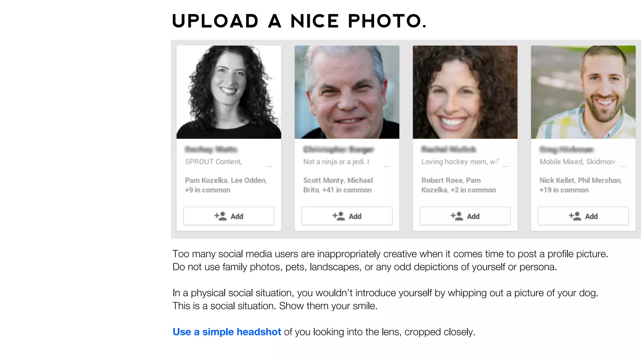 UPLOAD A NICE PHOTO.
Too many social media users are inappropriately creative when it comes time to post a proﬁle picture.
Do not use family photos, pets, landscapes, or any odd depictions of yourself or persona.
In a physical social situation, you wouldn’t introduce yourself by whipping out a picture of your dog.
This is a social situation. Show them your smile.
Use a simple headshot of you looking into the lens, cropped closely.
 