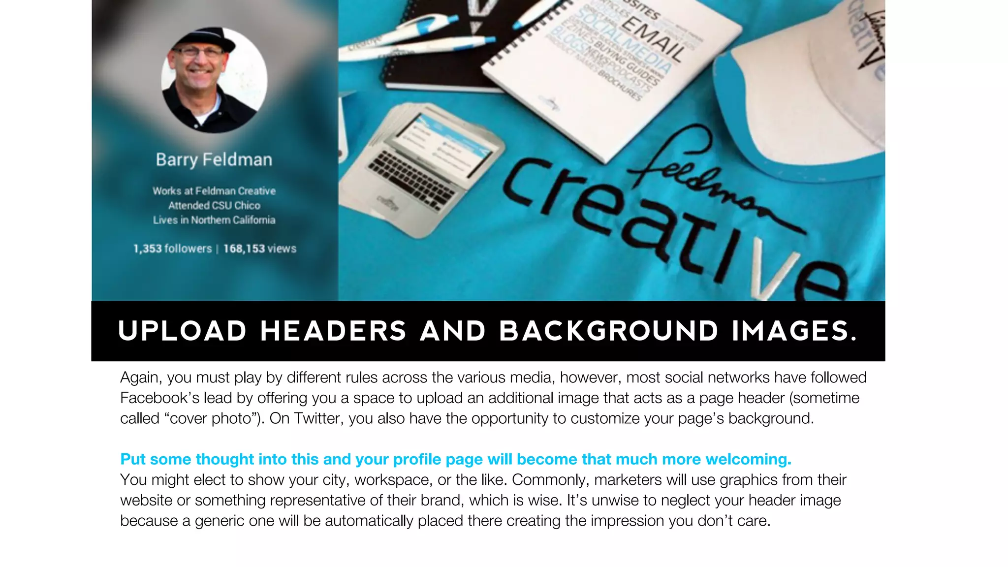 UPLOAD HEADERS AND BACKGROUND IMAGES.
Again, you must play by different rules across the various media, however, most social networks have followed
Facebook’s lead by offering you a space to upload an additional image that acts as a page header (sometime
called “cover photo”). On Twitter, you also have the opportunity to customize your page’s background.
Put some thought into this and your proﬁle page will become that much more welcoming.
You might elect to show your city, workspace, or the like. Commonly, marketers will use graphics from their
website or something representative of their brand, which is wise. It’s unwise to neglect your header image
because a generic one will be automatically placed there creating the impression you don’t care.
 