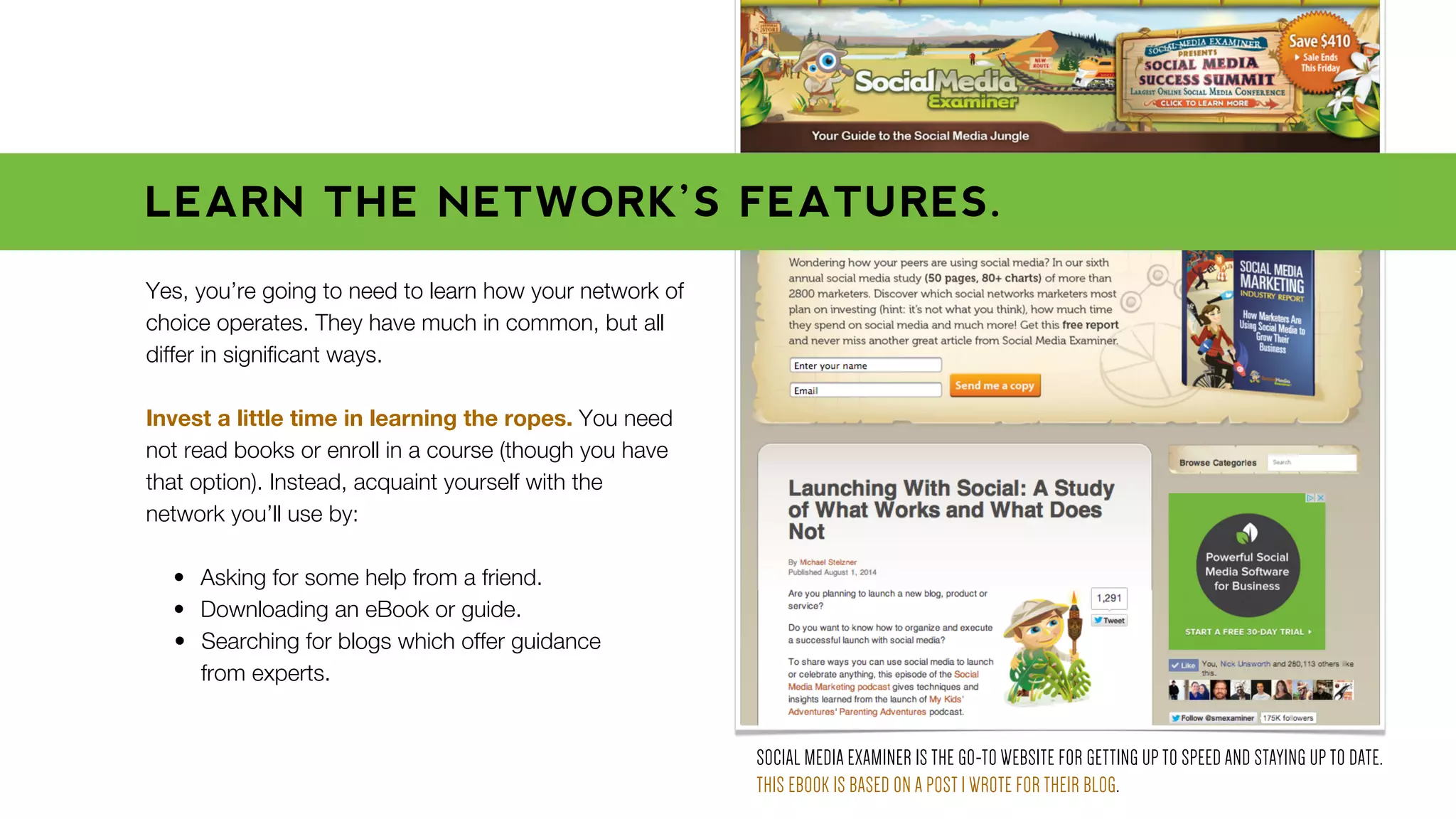 Yes, you’re going to need to learn how your network of
choice operates. They have much in common, but all
differ in signiﬁcant ways.
Invest a little time in learning the ropes. You need
not read books or enroll in a course (though you have
that option). Instead, acquaint yourself with the
network you’ll use by:
• Asking for some help from a friend.
• Downloading an eBook or guide.
• Searching for blogs which offer guidance
from experts.
SOCIAL MEDIA EXAMINER IS THE GO-TO WEBSITE FOR GETTING UP TO SPEED AND STAYING UP TO DATE.
THIS EBOOK IS BASED ON A POST I WROTE FOR THEIR BLOG.
LEARN THE NETWORK’S FEATURES.
 