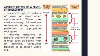 Absolute dating of a fossil
(chronometric)
– numerical ages in millions
of years or some other
measurement. These are
most commonly obtained via
radiometric dating methods
performed on appropriate
rock types
- involves assigning a
specific quantity of age with
a fossil such as saying that
an echinoid, Hardouinia
bassleri, is 83 million years
old.
 