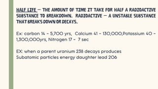 Half life – the amount of time it take for half a radioactive
substance to breakdown. Radioactive – a unstable substance
thatbreaksdownordecays.
Ex: carbon 14 – 5,700 yrs, Calcium 41 – 130,000,Potassium 40 –
1,300,000yrs, Nitrogen 17 - 7 sec
EX: when a parent uranium 238 decays produces
Subatomic particles energy daughter lead 206
 