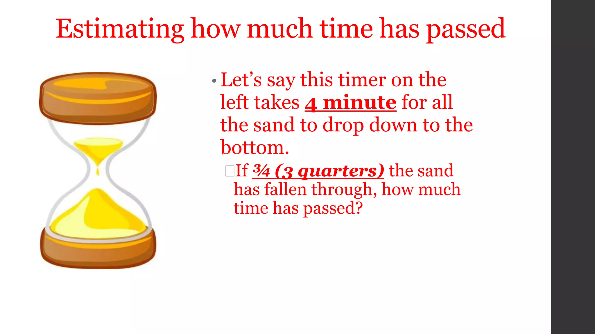 Estimating how much time has passed
• Let’s say this timer on the
left takes 4 minute for all
the sand to drop down to the
bottom.
If ¾ (3 quarters) the sand
has fallen through, how much
time has passed?