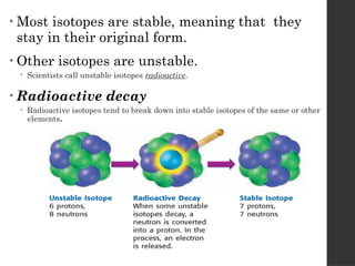 • Most isotopes are stable, meaning that they
stay in their original form.
• Other isotopes are unstable.
 Scientists call unstable isotopes radioactive.
• Radioactive decay
 Radioactive isotopes tend to break down into stable isotopes of the same or other
elements.
 