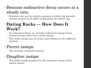 • Because radioactive decay occurs at a
steady rate,
 Scientists can use the relative amounts of stable and unstable
isotopes present in an object to determine the object’s age.
• Dating Rocks — How Does It
Work?
 In radioactive decay, an unstable radioactive isotope of one
element breaks down into a stable isotope.
 The stable isotope may be of the same element or of a different
element.
• Parent isotope
 The unstable radioactive isotope.
• Daughter isotope
 The stable isotope produced by the radioactive decay of the
parent isotope.
 