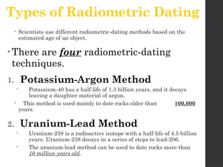 Types of Radiometric Dating
 Scientists use different radiometric-dating methods based on the
estimated age of an object.
• There are four radiometric-dating
techniques.
1. Potassium-Argon Method
 Potassium-40 has a half-life of 1.3 billion years, and it decays
leaving a daughter material of argon.
 This method is used mainly to date rocks older than 100,000
years.
2. Uranium-Lead Method
 Uranium-238 is a radioactive isotope with a half-life of 4.5 billion
years. Uranium-238 decays in a series of steps to lead-206.
 The uranium-lead method can be used to date rocks more than
10 million years old.
 