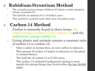 3. Rubidium-Strontium Method
 The unstable parent isotope rubidium-87 forms a stable daughter
isotope strontium-87.
 The half-life of rubidium-87 is 49 billion years
 This method is used for rocks older than 10 million years.
4. Carbon-14 Method
 Carbon is normally found in three forms, the
stable isotopes carbon-12 and carbon-13, and the
radioactive isotope carbon-14.
 Living plants and animals contain a constant ratio
of carbon-14 to carbon-12.
 Once a plant or animal dies, no new carbon is taken in.
 The amount of carbon-14 begins to decrease as the plant
or animal decays.
 The half-life of carbon-14 is 5,730 years.
 The carbon-14 method of radiometric dating is used
mainly for dating things that lived within the last 50,000
years.
 