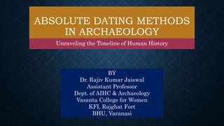 ABSOLUTE DATING METHODS
IN ARCHAEOLOGY
Unraveling the Timeline of Human History
BY
Dr. Rajiv Kumar Jaiswal
Assistant Professor
Dept. of AIHC & Archaeology
Vasanta College for Women
KFI, Rajghat Fort
BHU, Varanasi
 