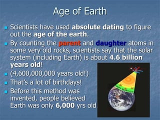 Age of Earth
 Scientists have used absolute dating to figure
out the age of the earth.
 By counting the parent and daughter atoms in
some very old rocks, scientists say that the solar
system (including Earth) is about 4.6 billion
years old!
 (4,600,000,000 years old!)
 That’s a lot of birthdays!
 Before this method was
invented, people believed
Earth was only 6,000 yrs old.
 