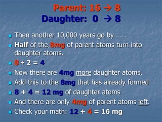  Then another 10,000 years go by . . .
 Half of the 8mg of parent atoms turn into
daughter atoms.
 8 ÷ 2 = 4
 Now there are 4mg more daughter atoms.
 Add this to the 8mg that has already formed
 8 + 4 = 12 mg of daughter atoms
 And there are only 4mg of parent atoms left.
 Check your math: 12 + 4 = 16 mg
Parent: 16  8
Daughter: 0  8
 
