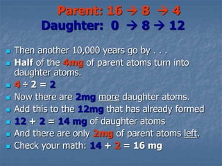  Then another 10,000 years go by . . .
 Half of the 4mg of parent atoms turn into
daughter atoms.
 4 ÷ 2 = 2
 Now there are 2mg more daughter atoms.
 Add this to the 12mg that has already formed
 12 + 2 = 14 mg of daughter atoms
 And there are only 2mg of parent atoms left.
 Check your math: 14 + 2 = 16 mg
Parent: 16  8  4
Daughter: 0  8  12
 