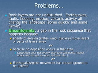 Problems…
 Rock layers are not undisturbed. Earthquakes,
faults, flooding, erosion, volcanic activity all
change the landscape (some quickly and some
slowly)
 Unconformity: a gap in the rock sequence that
happens because
 agents of erosion (water, wind, glaciers) move layers
or parts of layers away
or
 because no deposition occurs in that area.
 Deposition does not evenly distribute sediments (higher
areas may not get as much as lower etc..)
or
 Earthquakes/plate movement has caused ground to
be uplifted
 