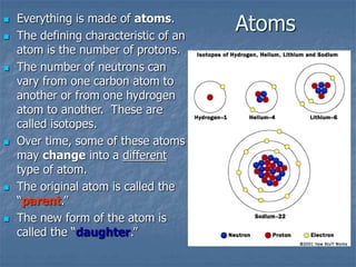 Atoms
 Everything is made of atoms.
 The defining characteristic of an
atom is the number of protons.
 The number of neutrons can
vary from one carbon atom to
another or from one hydrogen
atom to another. These are
called isotopes.
 Over time, some of these atoms
may change into a different
type of atom.
 The original atom is called the
“parent.”
 The new form of the atom is
called the “daughter.”
 