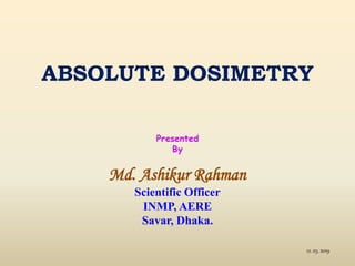 ABSOLUTE DOSIMETRY
Presented
By
Md. Ashikur Rahman
Scientific Officer
INMP, AERE
Savar, Dhaka.
12. 03. 2019
 