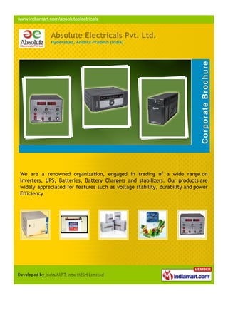 Absolute Electricals Pvt. Ltd.
            Hyderabad, Andhra Pradesh (India)




We are a renowned organization, engaged in trading of a wide range on
Inverters, UPS, Batteries, Battery Chargers and stabilizers. Our products are
widely appreciated for features such as voltage stability, durability and power
Efficiency
 