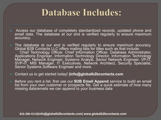  Access our database of completely standardized records, updated phone and
email data. The database at our end is verified regularly to ensure maximum
accuracy.
 The database at our end is verified regularly to ensure maximum accuracy.
Global B2B Contacts LLC offers mailing lists for titles such as that include:
Chief Technology Officer, Chief Information Officer, Database Administrator,
Applications Engineer, Information Technology Director, Information Technology
Manager, Network Engineer, Systems Analyst, Senior Network Engineer, VP-IT,
SVP-IT, MIS Manager, IT Executives, Network Architect, Security Specialist,
Senior Systems Software Engineer and more.
 Contact us to get started today! |info@globalb2bcontacts.com
 Before you rent a list, first use our B2B Email Append service to build an email
list from your own customer or prospects file. Get a quick estimate of how many
missing data/emails we can append to your business data
816-286-4114|info@globalb2bcontacts.com| www.globalb2bcontacts.com
 