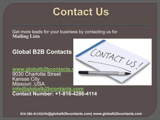 Get more leads for your business by contacting us for
Mailing Lists
Global B2B Contacts LLC
www.globalb2bcontacts.com
9030 Charlotte Street
Kansas City
Missouri ,USA
info@globalb2bcontacts.com
Contact Number: +1-816-4286-4114
816-286-4114|info@globalb2bcontacts.com| www.globalb2bcontacts.com
 