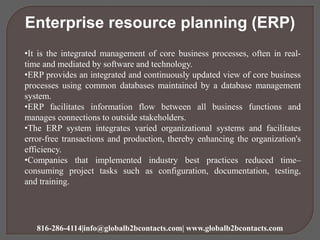 Enterprise resource planning (ERP)
•It is the integrated management of core business processes, often in real-
time and mediated by software and technology.
•ERP provides an integrated and continuously updated view of core business
processes using common databases maintained by a database management
system.
•ERP facilitates information flow between all business functions and
manages connections to outside stakeholders.
•The ERP system integrates varied organizational systems and facilitates
error-free transactions and production, thereby enhancing the organization's
efficiency.
•Companies that implemented industry best practices reduced time–
consuming project tasks such as configuration, documentation, testing,
and training.
816-286-4114|info@globalb2bcontacts.com| www.globalb2bcontacts.com
 