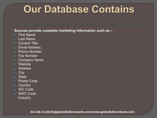 Sources provide complete marketing information such as –
 First Name
 Last Name
 Contact Title
 Email Address
 Phone Number
 Fax Number
 Company Name
 Website
 Address
 City
 State
 Postal Code
 Country
 SIC Code
 NAIC Code
 Industry
816-286-4114|info@globalb2bcontacts.com| www.globalb2bcontacts.com
 