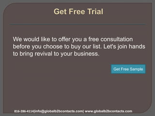 We would like to offer you a free consultation
before you choose to buy our list. Let's join hands
to bring revival to your business.
816-286-4114|info@globalb2bcontacts.com| www.globalb2bcontacts.com
Get Free Sample
 