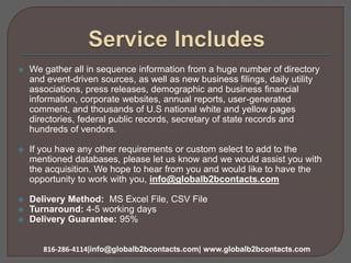  We gather all in sequence information from a huge number of directory
and event-driven sources, as well as new business filings, daily utility
associations, press releases, demographic and business financial
information, corporate websites, annual reports, user-generated
comment, and thousands of U.S national white and yellow pages
directories, federal public records, secretary of state records and
hundreds of vendors.
 If you have any other requirements or custom select to add to the
mentioned databases, please let us know and we would assist you with
the acquisition. We hope to hear from you and would like to have the
opportunity to work with you, info@globalb2bcontacts.com
 Delivery Method: MS Excel File, CSV File
 Turnaround: 4-5 working days
 Delivery Guarantee: 95%
816-286-4114|info@globalb2bcontacts.com| www.globalb2bcontacts.com
 