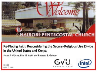 Re-Placing Faith: Reconsidering the Secular-Religious Use Divide in the United States and Kenya Susan P. Wyche, Paul M. Aoki, and Rebecca E. Grinter CHI 08 April 7, 2008 