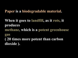 Paper is a biodegradable material.

When it goes to landfill, as it rots, it
produces
methane, which is a potent greenhouse
gas
( 20 times more potent than carbon
dioxide ).
 