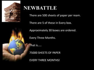 NEWBATTLE
 There are 500 sheets of paper per ream.

 There are 5 of these in Every box.

 Approximately 30 boxes are ordered.

 Every Three Months.

 That is…..

 75000 SHEETS OF PAPER

 EVERY THREE MONTHS!
 