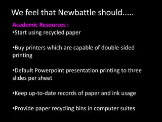 We feel that Newbattle should.....
Academic Resources :
•Start using recycled paper

•Buy printers which are capable of double-sided
printing

•Default Powerpoint presentation printing to three
slides per sheet

•Keep up-to-date records of paper and ink usage

•Provide paper recycling bins in computer suites
 
