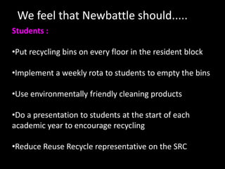 We feel that Newbattle should.....
Students :

•Put recycling bins on every floor in the resident block

•Implement a weekly rota to students to empty the bins

•Use environmentally friendly cleaning products

•Do a presentation to students at the start of each
academic year to encourage recycling

•Reduce Reuse Recycle representative on the SRC
 