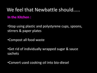 We feel that Newbattle should.....
In the Kitchen :

•Stop using plastic and polystyrene cups, spoons,
stirrers & paper plates

•Compost all food waste

•Get rid of individually wrapped sugar & sauce
sachets

•Convert used cooking oil into bio-diesel
 