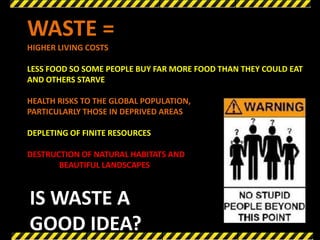 WASTE =
HIGHER LIVING COSTS

LESS FOOD SO SOME PEOPLE BUY FAR MORE FOOD THAN THEY COULD EAT
AND OTHERS STARVE

HEALTH RISKS TO THE GLOBAL POPULATION,
PARTICULARLY THOSE IN DEPRIVED AREAS

DEPLETING OF FINITE RESOURCES

DESTRUCTION OF NATURAL HABITATS AND
       BEAUTIFUL LANDSCAPES



IS WASTE A
GOOD IDEA?
 