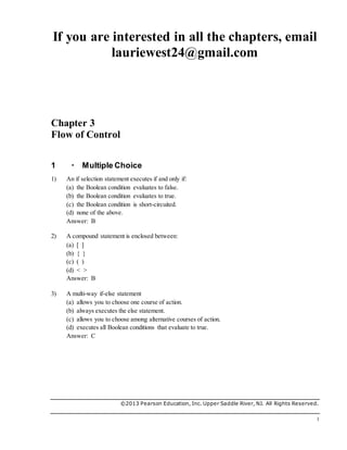 If you are interested in all the chapters, email
lauriewest24@gmail.com
©2013 Pearson Education, Inc. Upper Saddle River, NJ. All Rights Reserved.
1
Chapter 3
Flow of Control
1  Multiple Choice
1) An if selection statement executes if and only if:
(a) the Boolean condition evaluates to false.
(b) the Boolean condition evaluates to true.
(c) the Boolean condition is short-circuited.
(d) none of the above.
Answer: B
2) A compound statement is enclosed between:
(a) [ ]
(b) { }
(c) ( )
(d) < >
Answer: B
3) A multi-way if-else statement
(a) allows you to choose one course of action.
(b) always executes the else statement.
(c) allows you to choose among alternative courses of action.
(d) executes all Boolean conditions that evaluate to true.
Answer: C
 