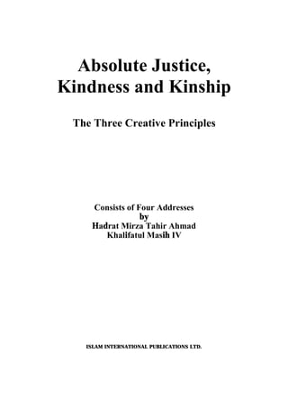 Absolute Justice,
Kindness and Kinship
The Three Creative Principles
Consists of Four Addresses
by
Hadrat Mirza Tahir Ahmad
Khalifatul Masih IV
ISLAM INTERNATIONAL PUBLICATIONS LTD.
 