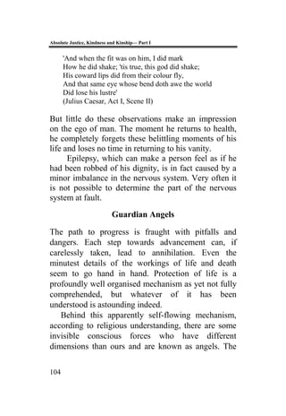 Absolute Justice, Kindness and Kinship— Part I
104
'And when the fit was on him, I did mark
How he did shake; 'tis true, this god did shake;
His coward lips did from their colour fly,
And that same eye whose bend doth awe the world
Did lose his lustre'
(Julius Caesar, Act I, Scene II)
But little do these observations make an impression
on the ego of man. The moment he returns to health,
he completely forgets these belittling moments of his
life and loses no time in returning to his vanity.
Epilepsy, which can make a person feel as if he
had been robbed of his dignity, is in fact caused by a
minor imbalance in the nervous system. Very often it
is not possible to determine the part of the nervous
system at fault.
Guardian Angels
The path to progress is fraught with pitfalls and
dangers. Each step towards advancement can, if
carelessly taken, lead to annihilation. Even the
minutest details of the workings of life and death
seem to go hand in hand. Protection of life is a
profoundly well organised mechanism as yet not fully
comprehended, but whatever of it has been
understood is astounding indeed.
Behind this apparently self-flowing mechanism,
according to religious understanding, there are some
invisible conscious forces who have different
dimensions than ours and are known as angels. The
 