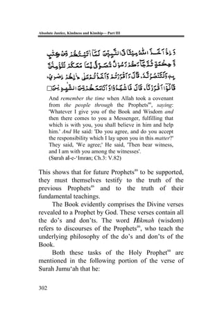 Absolute Justice, Kindness and Kinship— Part III
302
And remember the time when Allah took a covenant
from the people through the Prophetsas
, saying:
'Whatever I give you of the Book and Wisdom and
then there comes to you a Messenger, fulfilling that
which is with you, you shall believe in him and help
him.' And He said: 'Do you agree, and do you accept
the responsibility which I lay upon you in this matter?'
They said, 'We agree;' He said, 'Then bear witness,
and I am with you among the witnesses'.
(Surah al-e-‘Imran; Ch.3: V.82)
This shows that for future Prophetsas
to be supported,
they must themselves testify to the truth of the
previous Prophetsas
and to the truth of their
fundamental teachings.
The Book evidently comprises the Divine verses
revealed to a Prophet by God. These verses contain all
the do’s and don’ts. The word Hikmah (wisdom)
refers to discourses of the Prophetsas
, who teach the
underlying philosophy of the do’s and don’ts of the
Book.
Both these tasks of the Holy Prophetsa
are
mentioned in the following portion of the verse of
Surah Jumu‘ah that he:
 