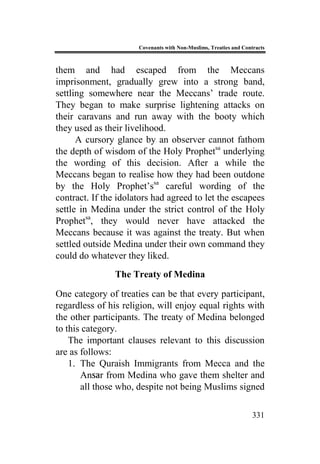 Covenants with Non-Muslims, Treaties and Contracts
331
them and had escaped from the Meccans
imprisonment, gradually grew into a strong band,
settling somewhere near the Meccans’ trade route.
They began to make surprise lightening attacks on
their caravans and run away with the booty which
they used as their livelihood.
A cursory glance by an observer cannot fathom
the depth of wisdom of the Holy Prophetsa
underlying
the wording of this decision. After a while the
Meccans began to realise how they had been outdone
by the Holy Prophet’ssa
careful wording of the
contract. If the idolators had agreed to let the escapees
settle in Medina under the strict control of the Holy
Prophetsa
, they would never have attacked the
Meccans because it was against the treaty. But when
settled outside Medina under their own command they
could do whatever they liked.
The Treaty of Medina
One category of treaties can be that every participant,
regardless of his religion, will enjoy equal rights with
the other participants. The treaty of Medina belonged
to this category.
The important clauses relevant to this discussion
are as follows:
1. The Quraish Immigrants from Mecca and the
Ansar from Medina who gave them shelter and
all those who, despite not being Muslims signed
 