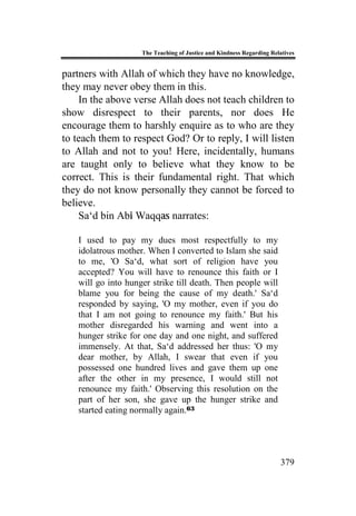 The Teaching of Justice and Kindness Regarding Relatives
379
partners with Allah of which they have no knowledge,
they may never obey them in this.
In the above verse Allah does not teach children to
show disrespect to their parents, nor does He
encourage them to harshly enquire as to who are they
to teach them to respect God? Or to reply, I will listen
to Allah and not to you! Here, incidentally, humans
are taught only to believe what they know to be
correct. This is their fundamental right. That which
they do not know personally they cannot be forced to
believe.
Sa‘d bin Abi Waqqas narrates:
I used to pay my dues most respectfully to my
idolatrous mother. When I converted to Islam she said
to me, 'O Sa‘d, what sort of religion have you
accepted? You will have to renounce this faith or I
will go into hunger strike till death. Then people will
blame you for being the cause of my death.' Sa‘d
responded by saying, 'O my mother, even if you do
that I am not going to renounce my faith.' But his
mother disregarded his warning and went into a
hunger strike for one day and one night, and suffered
immensely. At that, Sa‘d addressed her thus: 'O my
dear mother, by Allah, I swear that even if you
possessed one hundred lives and gave them up one
after the other in my presence, I would still not
renounce my faith.' Observing this resolution on the
part of her son, she gave up the hunger strike and
started eating normally again.63
 