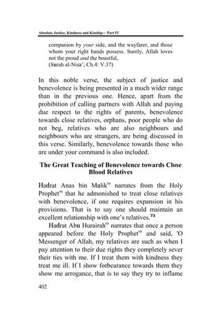 Absolute Justice, Kindness and Kinship— Part IV
402
companion by your side, and the wayfarer, and those
whom your right hands possess. Surely, Allah loves
not the proud and the boastful,
(Surah al-Nisa’; Ch.4: V.37)
In this noble verse, the subject of justice and
benevolence is being presented in a much wider range
than in the previous one. Hence, apart from the
prohibition of calling partners with Allah and paying
due respect to the rights of parents, benevolence
towards close relatives, orphans, poor people who do
not beg, relatives who are also neighbours and
neighbours who are strangers, are being discussed in
this verse. Similarly, benevolence towards those who
are under your command is also included.
The Great Teaching of Benevolence towards Close
Blood Relatives
Hadrat Anas bin Malikra
narrates from the Holy
Prophetsa
that he admonished to treat close relatives
with benevolence, if one requires expansion in his
provisions. That is to say one should maintain an
excellent relationship with one’s relatives.75
Hadrat Abu Hurairahra
narrates that once a person
appeared before the Holy Prophetsa
and said, 'O
Messenger of Allah, my relatives are such as when I
pay attention to their due rights they completely sever
their ties with me. If I treat them with kindness they
treat me ill. If I show forbearance towards them they
show me arrogance, that is to say they try to inflame
 