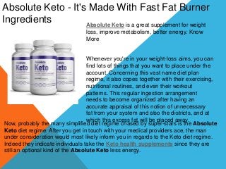 Absolute Keto - It's Made With Fast Fat Burner
Ingredients Absolute Keto is a great supplement for weight
loss, improve metabolism, better energy. Know
More
Whenever you're in your weight-loss aims, you can
find lots of things that you want to place under the
account. Concerning this vast name diet plan
regime, it also copes together with their exercising,
nutritional routines, and even their workout
patterns. This regular ingestion arrangement
needs to become organized after having an
accurate appraisal of this notion of unnecessary
fat from your system and also the districts, and at
which this excess fat will be placed away.
Now, probably the many simplified diet regime chased by super-stars is the Absolute
Keto diet regime. After you get in touch with your medical providers ace, the man
under consideration would most likely inform you in regards to the Keto diet regime.
Indeed they indicate individuals take the Keto health supplements since they are
still an optional kind of the Absolute Keto less energy.
 