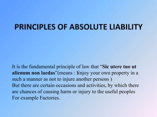 PRINCIPLES OF ABSOLUTE LIABILITY
.
It is the fundamental principle of law that “Sic utere tuo ut
alienum non laedas”(means : Enjoy your own property in a
such a manner as not to injure another persons )
But there are certain occasions and activities, by which there
are chances of causing harm or injury to the useful peoples
For example Factories.
 