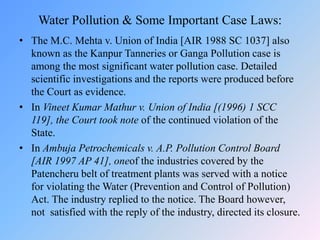 Water Pollution & Some Important Case Laws:
• The M.C. Mehta v. Union of India [AIR 1988 SC 1037] also
known as the Kanpur Tanneries or Ganga Pollution case is
among the most significant water pollution case. Detailed
scientific investigations and the reports were produced before
the Court as evidence.
• In Vineet Kumar Mathur v. Union of India [(1996) 1 SCC
119], the Court took note of the continued violation of the
State.
• In Ambuja Petrochemicals v. A.P. Pollution Control Board
[AIR 1997 AP 41], oneof the industries covered by the
Patencheru belt of treatment plants was served with a notice
for violating the Water (Prevention and Control of Pollution)
Act. The industry replied to the notice. The Board however,
not satisfied with the reply of the industry, directed its closure.
 