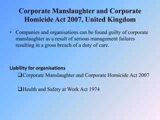 Corporate Manslaughter and Corporate
Homicide Act 2007, United Kingdom
• Companies and organisations can be found guilty of corporate
manslaughter as a result of serious management failures
resulting in a gross breach of a duty of care.
Liability for organisations
Corporate Manslaughter and Corporate Homicide Act 2007
Health and Safety at Work Act 1974
 